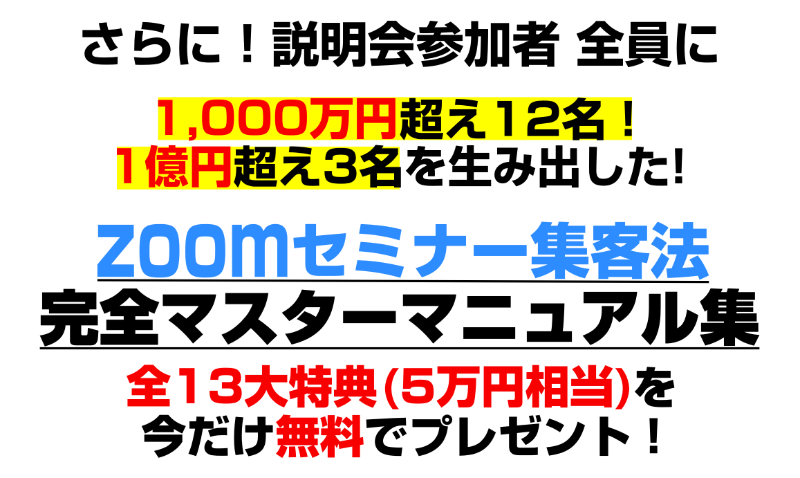 さらに、実践セミナー&説明会にお申込みいただいた方、限定で　毎月、安定した売上をお約束する！かんたん、無料で、すぐに使える！Zoomセミナー集客実践フルパッケージ完全マスターマニュアル集全１３大特典(5万円相当)を今だけ無料でプレゼント！